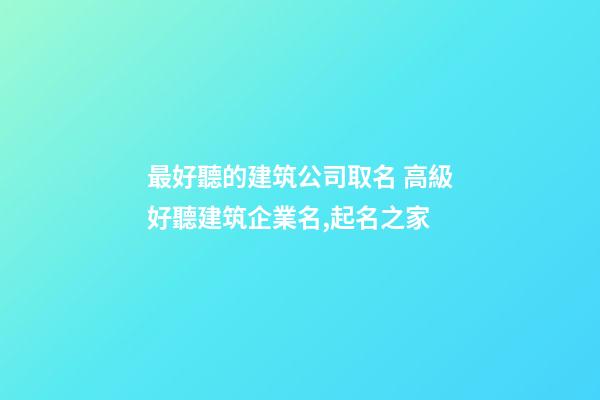 最好聽的建筑公司取名 高級好聽建筑企業名,起名之家-第1張-公司起名-玄機派